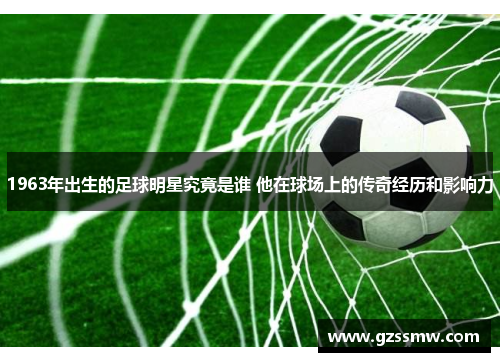 1963年出生的足球明星究竟是谁 他在球场上的传奇经历和影响力