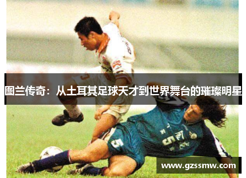 图兰传奇：从土耳其足球天才到世界舞台的璀璨明星