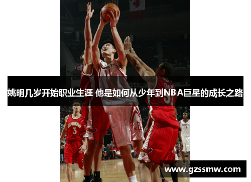 姚明几岁开始职业生涯 他是如何从少年到NBA巨星的成长之路