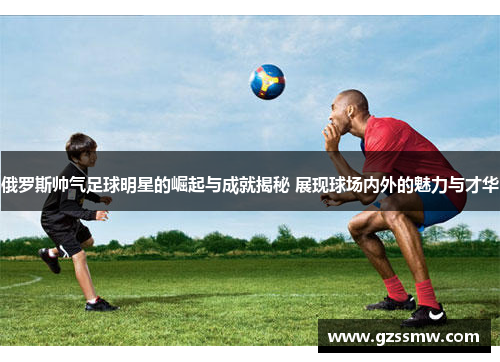 俄罗斯帅气足球明星的崛起与成就揭秘 展现球场内外的魅力与才华