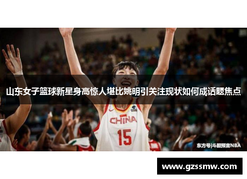 山东女子篮球新星身高惊人堪比姚明引关注现状如何成话题焦点