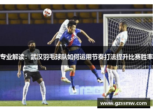 专业解读：武汉羽毛球队如何运用节奏打法提升比赛胜率