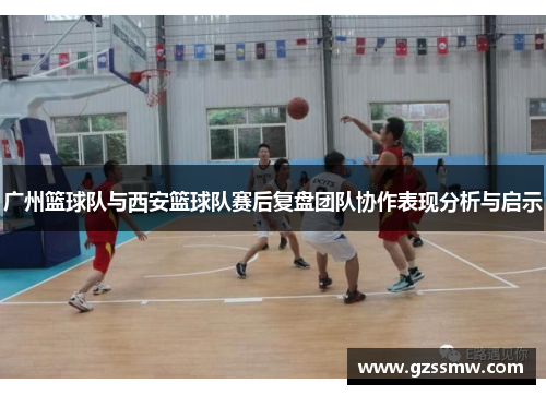 广州篮球队与西安篮球队赛后复盘团队协作表现分析与启示