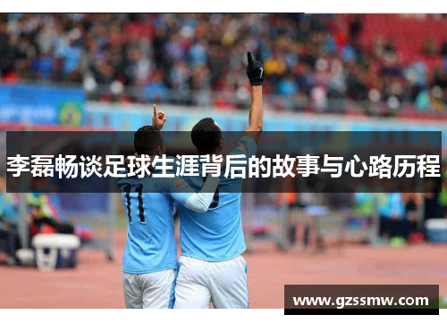 李磊畅谈足球生涯背后的故事与心路历程