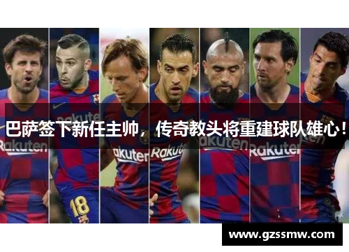 巴萨签下新任主帅，传奇教头将重建球队雄心！