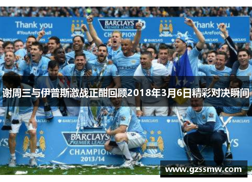 谢周三与伊普斯激战正酣回顾2018年3月6日精彩对决瞬间